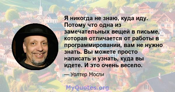 Я никогда не знаю, куда иду. Потому что одна из замечательных вещей в письме, которая отличается от работы в программировании, вам не нужно знать. Вы можете просто написать и узнать, куда вы идете. И это очень весело.