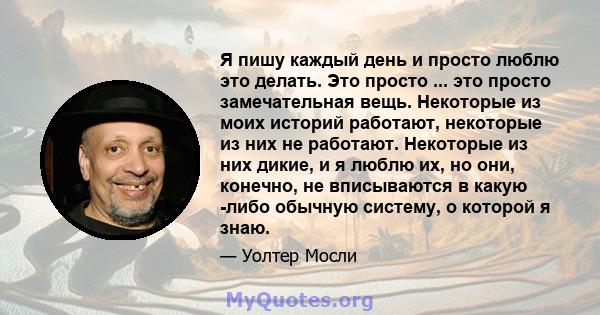 Я пишу каждый день и просто люблю это делать. Это просто ... это просто замечательная вещь. Некоторые из моих историй работают, некоторые из них не работают. Некоторые из них дикие, и я люблю их, но они, конечно, не