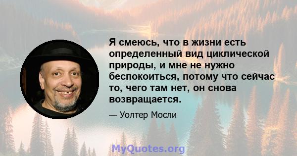 Я смеюсь, что в жизни есть определенный вид циклической природы, и мне не нужно беспокоиться, потому что сейчас то, чего там нет, он снова возвращается.