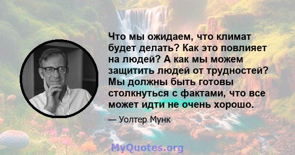 Что мы ожидаем, что климат будет делать? Как это повлияет на людей? А как мы можем защитить людей от трудностей? Мы должны быть готовы столкнуться с фактами, что все может идти не очень хорошо.