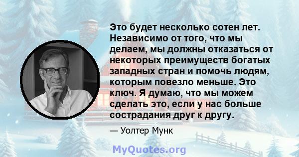 Это будет несколько сотен лет. Независимо от того, что мы делаем, мы должны отказаться от некоторых преимуществ богатых западных стран и помочь людям, которым повезло меньше. Это ключ. Я думаю, что мы можем сделать это, 