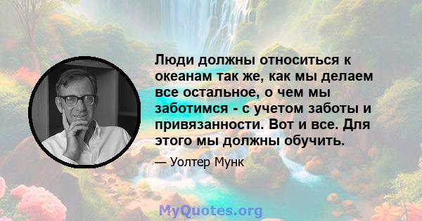 Люди должны относиться к океанам так же, как мы делаем все остальное, о чем мы заботимся - с учетом заботы и привязанности. Вот и все. Для этого мы должны обучить.