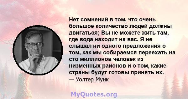 Нет сомнений в том, что очень большое количество людей должны двигаться; Вы не можете жить там, где вода находит на вас. Я не слышал ни одного предложения о том, как мы собираемся переехать на сто миллионов человек из