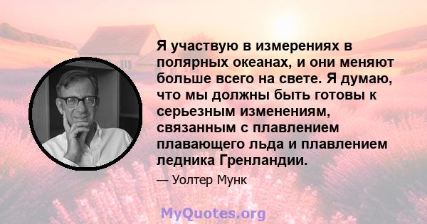 Я участвую в измерениях в полярных океанах, и они меняют больше всего на свете. Я думаю, что мы должны быть готовы к серьезным изменениям, связанным с плавлением плавающего льда и плавлением ледника Гренландии.