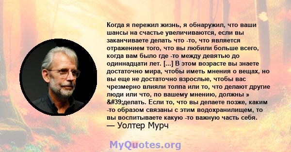 Когда я пережил жизнь, я обнаружил, что ваши шансы на счастье увеличиваются, если вы заканчиваете делать что -то, что является отражением того, что вы любили больше всего, когда вам было где -то между девятью до