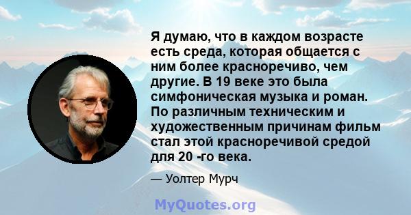 Я думаю, что в каждом возрасте есть среда, которая общается с ним более красноречиво, чем другие. В 19 веке это была симфоническая музыка и роман. По различным техническим и художественным причинам фильм стал этой