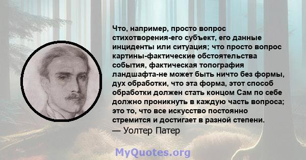 Что, например, просто вопрос стихотворения-его субъект, его данные инциденты или ситуация; что просто вопрос картины-фактические обстоятельства события, фактическая топография ландшафта-не может быть ничто без формы,