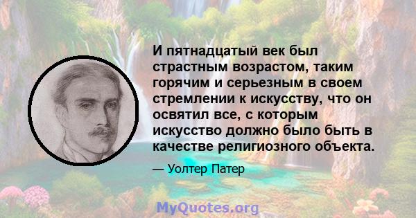 И пятнадцатый век был страстным возрастом, таким горячим и серьезным в своем стремлении к искусству, что он освятил все, с которым искусство должно было быть в качестве религиозного объекта.