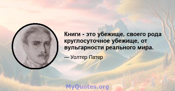 Книги - это убежище, своего рода круглосуточное убежище, от вульгарности реального мира.