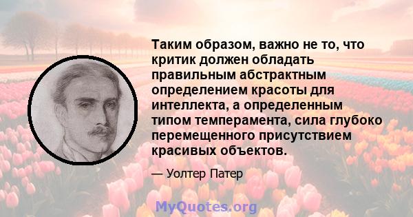 Таким образом, важно не то, что критик должен обладать правильным абстрактным определением красоты для интеллекта, а определенным типом темперамента, сила глубоко перемещенного присутствием красивых объектов.