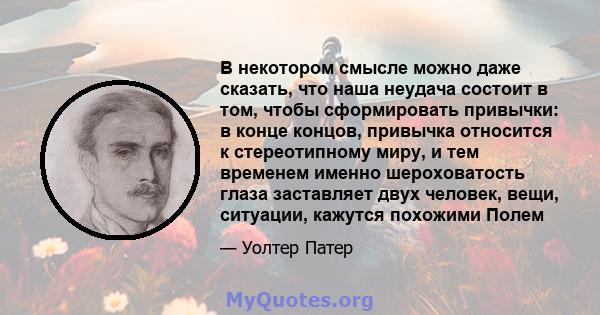 В некотором смысле можно даже сказать, что наша неудача состоит в том, чтобы сформировать привычки: в конце концов, привычка относится к стереотипному миру, и тем временем именно шероховатость глаза заставляет двух