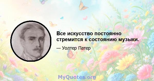 Все искусство постоянно стремится к состоянию музыки.