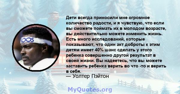 Дети всегда приносили мне огромное количество радости, и я чувствую, что если вы сможете поймать их в молодом возрасте, вы действительно можете изменить жизнь. Есть много исследований, которые показывают, что один акт