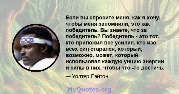 Если вы спросите меня, как я хочу, чтобы меня запомнили, это как победитель. Вы знаете, что за победитель? Победитель - это тот, кто приложил все усилия, кто изо всех сил старался, который, возможно, может, который