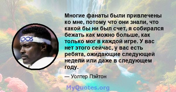 Многие фанаты были привлечены ко мне, потому что они знали, что какой бы ни был счет, я собирался бежать как можно больше, как только мог в каждой игре. У вас нет этого сейчас, у вас есть ребята, ожидающие следующей