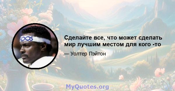 Сделайте все, что может сделать мир лучшим местом для кого -то