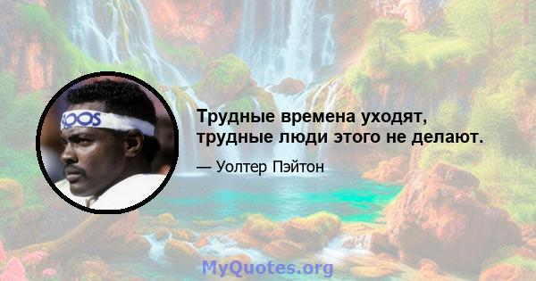 Трудные времена уходят, трудные люди этого не делают.