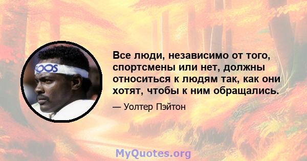 Все люди, независимо от того, спортсмены или нет, должны относиться к людям так, как они хотят, чтобы к ним обращались.