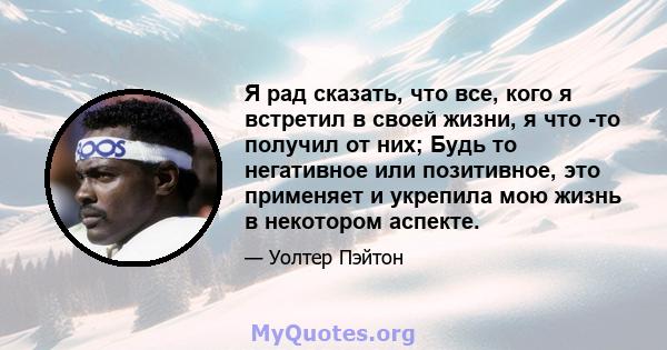 Я рад сказать, что все, кого я встретил в своей жизни, я что -то получил от них; Будь то негативное или позитивное, это применяет и укрепила мою жизнь в некотором аспекте.