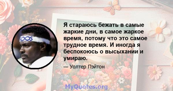 Я стараюсь бежать в самые жаркие дни, в самое жаркое время, потому что это самое трудное время. И иногда я беспокоюсь о высыхании и умираю.