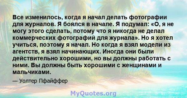 Все изменилось, когда я начал делать фотографии для журналов. Я боялся в начале. Я подумал: «О, я не могу этого сделать, потому что я никогда не делал коммерческих фотографий для журнала». Но я хотел учиться, поэтому я