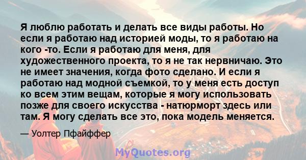 Я люблю работать и делать все виды работы. Но если я работаю над историей моды, то я работаю на кого -то. Если я работаю для меня, для художественного проекта, то я не так нервничаю. Это не имеет значения, когда фото