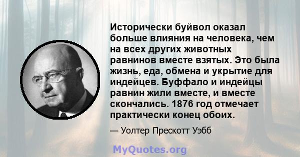 Исторически буйвол оказал больше влияния на человека, чем на всех других животных равнинов вместе взятых. Это была жизнь, еда, обмена и укрытие для индейцев. Буффало и индейцы равнин жили вместе, и вместе скончались.