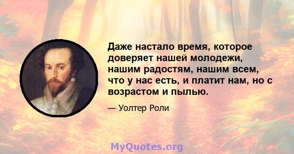 Даже настало время, которое доверяет нашей молодежи, нашим радостям, нашим всем, что у нас есть, и платит нам, но с возрастом и пылью.