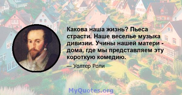 Какова наша жизнь? Пьеса страсти. Наше веселье музыка дивизии. Учины нашей матери - дома, где мы представляем эту короткую комедию.