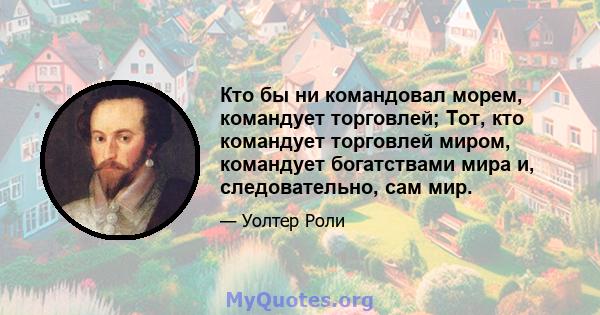 Кто бы ни командовал морем, командует торговлей; Тот, кто командует торговлей миром, командует богатствами мира и, следовательно, сам мир.