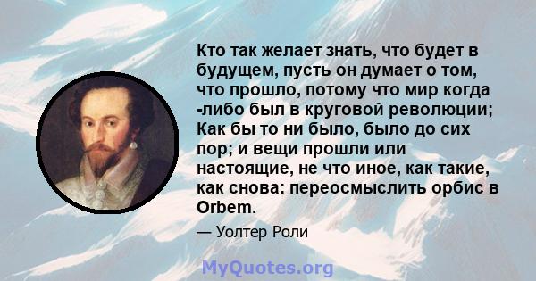 Кто так желает знать, что будет в будущем, пусть он думает о том, что прошло, потому что мир когда -либо был в круговой революции; Как бы то ни было, было до сих пор; и вещи прошли или настоящие, не что иное, как такие, 