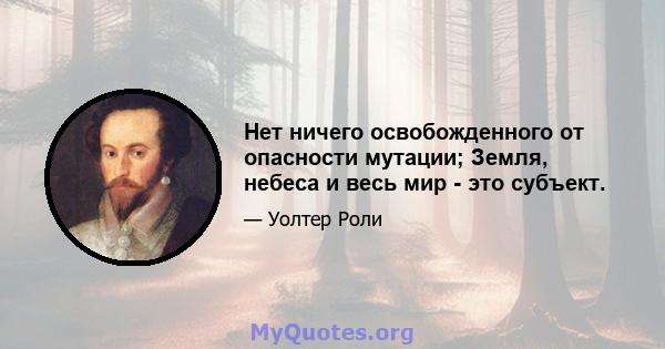 Нет ничего освобожденного от опасности мутации; Земля, небеса и весь мир - это субъект.