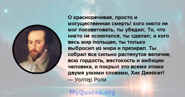 О красноречивая, просто и могущественная смерть! кого никто не мог посоветовать, ты убедил; То, что никто не осмелился, ты сделал; и кого весь мир польщен, ты только выбросил из мира и презирал. Ты собрал все сильно