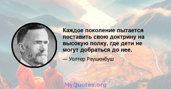 Каждое поколение пытается поставить свою доктрину на высокую полку, где дети не могут добраться до нее.