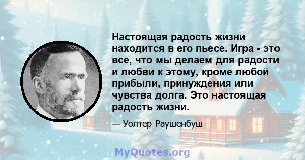 Настоящая радость жизни находится в его пьесе. Игра - это все, что мы делаем для радости и любви к этому, кроме любой прибыли, принуждения или чувства долга. Это настоящая радость жизни.