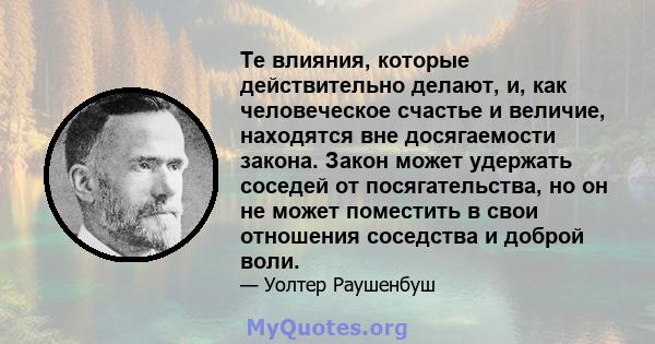 Те влияния, которые действительно делают, и, как человеческое счастье и величие, находятся вне досягаемости закона. Закон может удержать соседей от посягательства, но он не может поместить в свои отношения соседства и