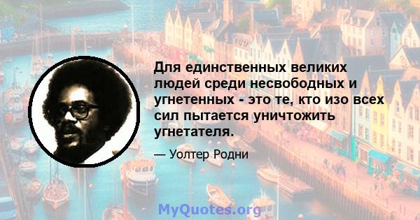 Для единственных великих людей среди несвободных и угнетенных - это те, кто изо всех сил пытается уничтожить угнетателя.