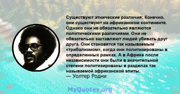 Существуют этнические различия; Конечно, они существуют на африканском континенте. Однако они не обязательно являются политическими различиями. Они не обязательно заставляют людей убивать друг друга. Они становятся так