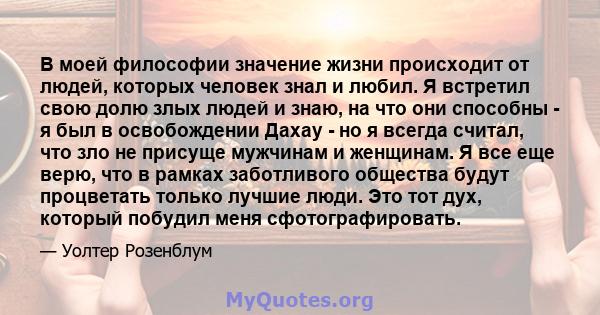 В моей философии значение жизни происходит от людей, которых человек знал и любил. Я встретил свою долю злых людей и знаю, на что они способны - я был в освобождении Дахау - но я всегда считал, что зло не присуще