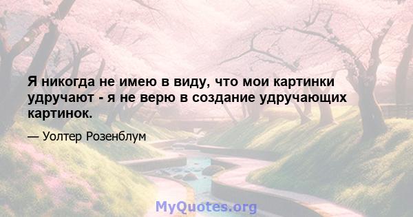 Я никогда не имею в виду, что мои картинки удручают - я не верю в создание удручающих картинок.