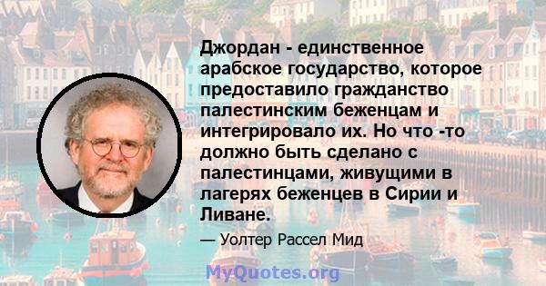 Джордан - единственное арабское государство, которое предоставило гражданство палестинским беженцам и интегрировало их. Но что -то должно быть сделано с палестинцами, живущими в лагерях беженцев в Сирии и Ливане.