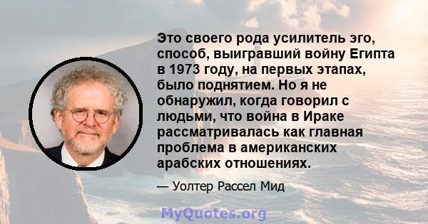 Это своего рода усилитель эго, способ, выигравший войну Египта в 1973 году, на первых этапах, было поднятием. Но я не обнаружил, когда говорил с людьми, что война в Ираке рассматривалась как главная проблема в