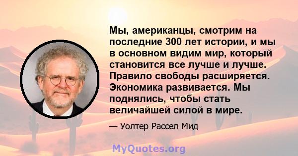 Мы, американцы, смотрим на последние 300 лет истории, и мы в основном видим мир, который становится все лучше и лучше. Правило свободы расширяется. Экономика развивается. Мы поднялись, чтобы стать величайшей силой в