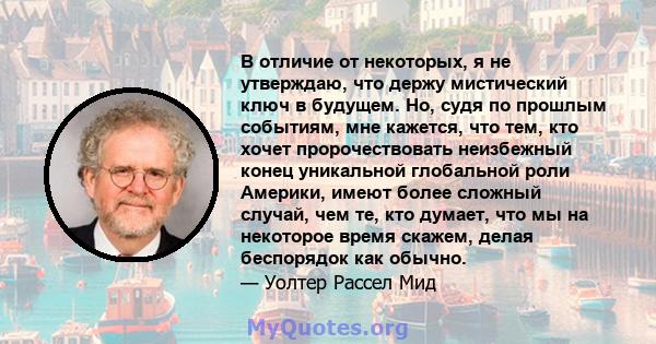 В отличие от некоторых, я не утверждаю, что держу мистический ключ в будущем. Но, судя по прошлым событиям, мне кажется, что тем, кто хочет пророчествовать неизбежный конец уникальной глобальной роли Америки, имеют