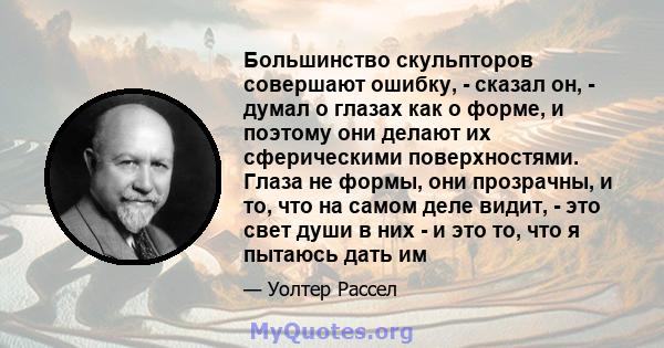 Большинство скульпторов совершают ошибку, - сказал он, - думал о глазах как о форме, и поэтому они делают их сферическими поверхностями. Глаза не формы, они прозрачны, и то, что на самом деле видит, - это свет души в