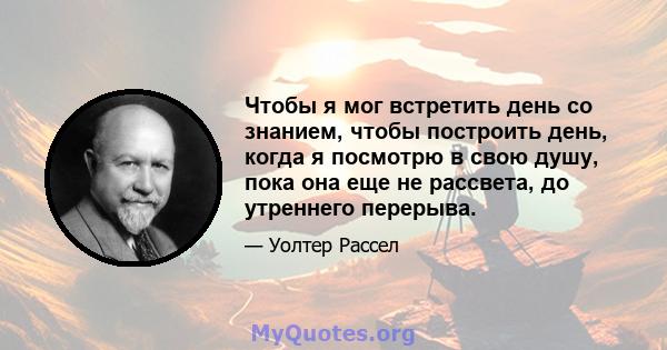 Чтобы я мог встретить день со знанием, чтобы построить день, когда я посмотрю в свою душу, пока она еще не рассвета, до утреннего перерыва.