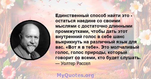 Единственный способ найти это - остаться наедине со своими мыслями с достаточно длинными промежутками, чтобы дать этот внутренний голос в себе шанс выкрикнуть на различный язык для вас. «Вот я в тебе». Это молчаливый