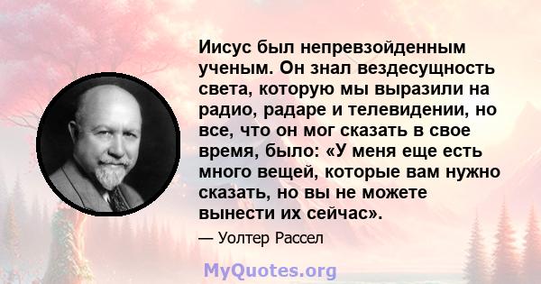 Иисус был непревзойденным ученым. Он знал вездесущность света, которую мы выразили на радио, радаре и телевидении, но все, что он мог сказать в свое время, было: «У меня еще есть много вещей, которые вам нужно сказать,