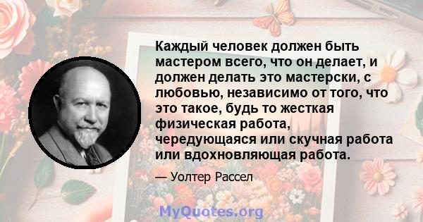 Каждый человек должен быть мастером всего, что он делает, и должен делать это мастерски, с любовью, независимо от того, что это такое, будь то жесткая физическая работа, чередующаяся или скучная работа или вдохновляющая 