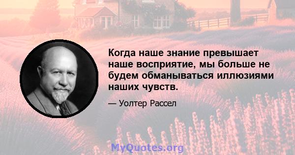 Когда наше знание превышает наше восприятие, мы больше не будем обманываться иллюзиями наших чувств.